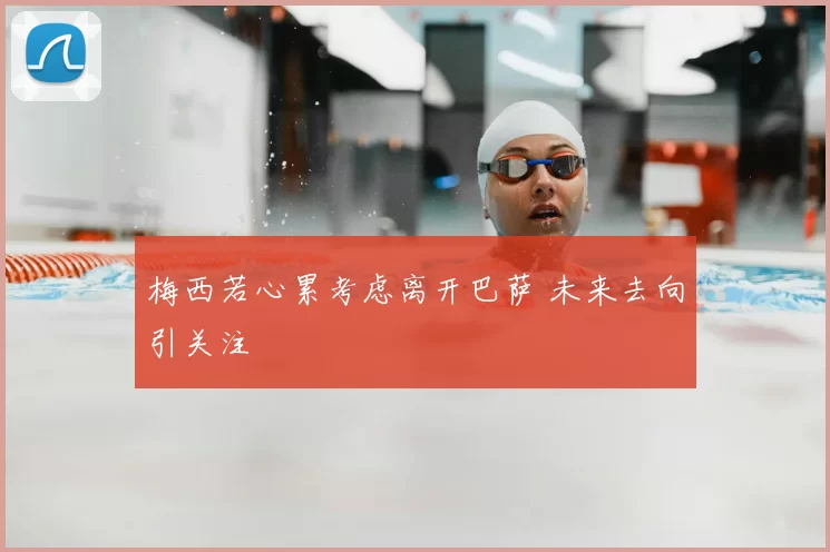 梅西若心累考虑离开巴萨 未来去向引关注
