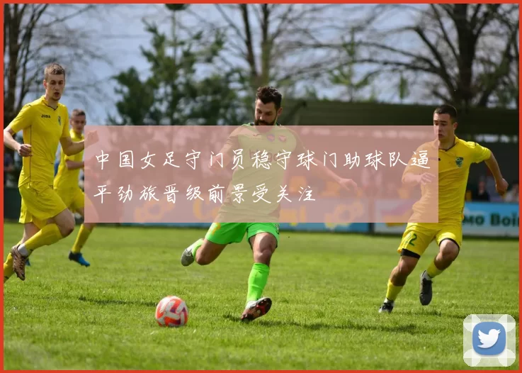 中国女足守门员稳守球门助球队逼平劲旅晋级前景受关注