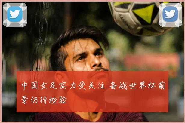 中国女足实力受关注 备战世界杯前景仍待检验