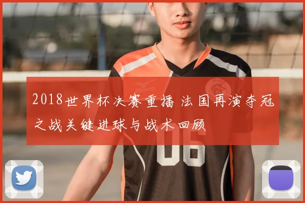 2018世界杯决赛重播 法国再演夺冠之战关键进球与战术回顾