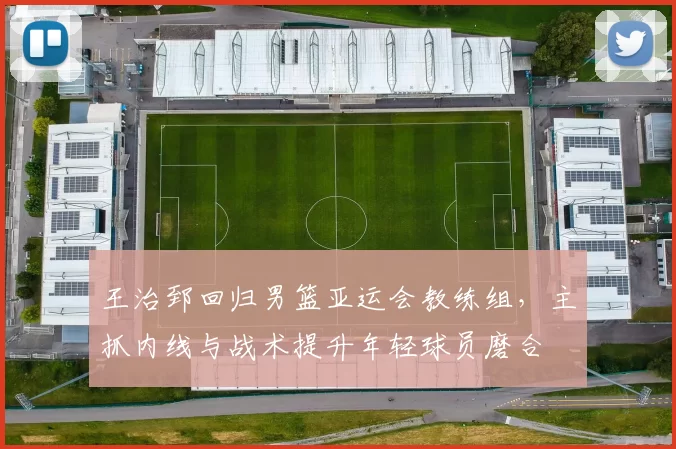 王治郅回归男篮亚运会教练组，主抓内线与战术提升年轻球员磨合