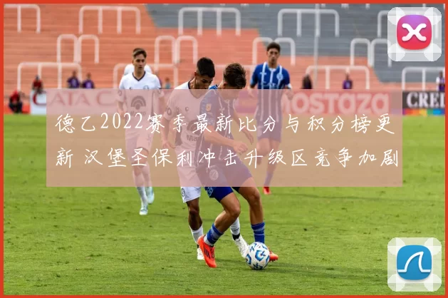 德乙2022赛季最新比分与积分榜更新 汉堡圣保利冲击升级区竞争加剧