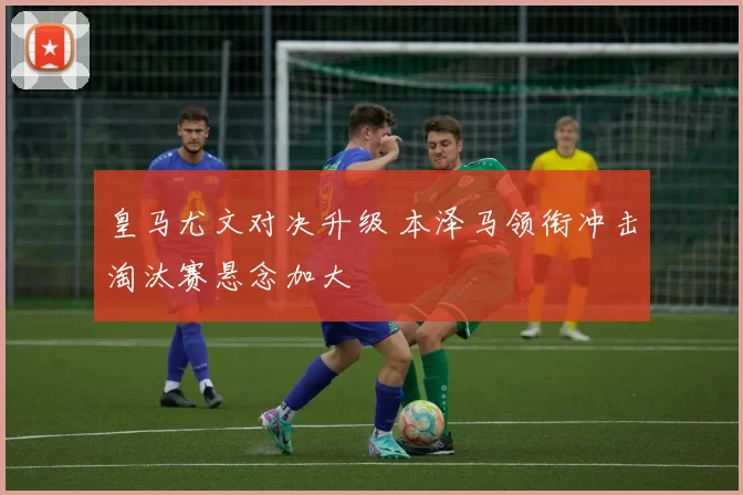 皇马尤文对决升级 本泽马领衔冲击淘汰赛悬念加大