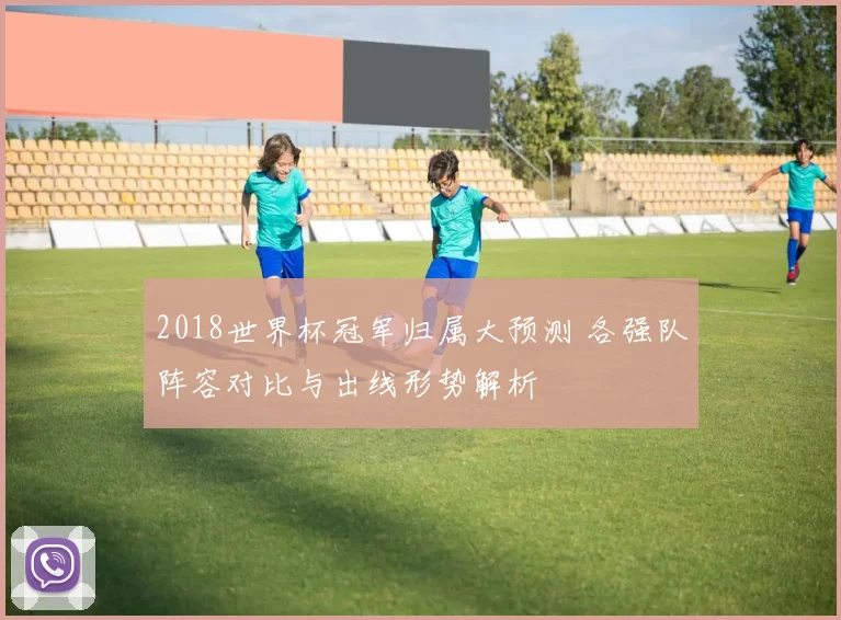 2018世界杯冠军归属大预测 各强队阵容对比与出线形势解析