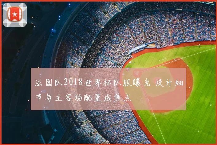 法国队2018世界杯队服曝光 设计细节与主客场配置成焦点