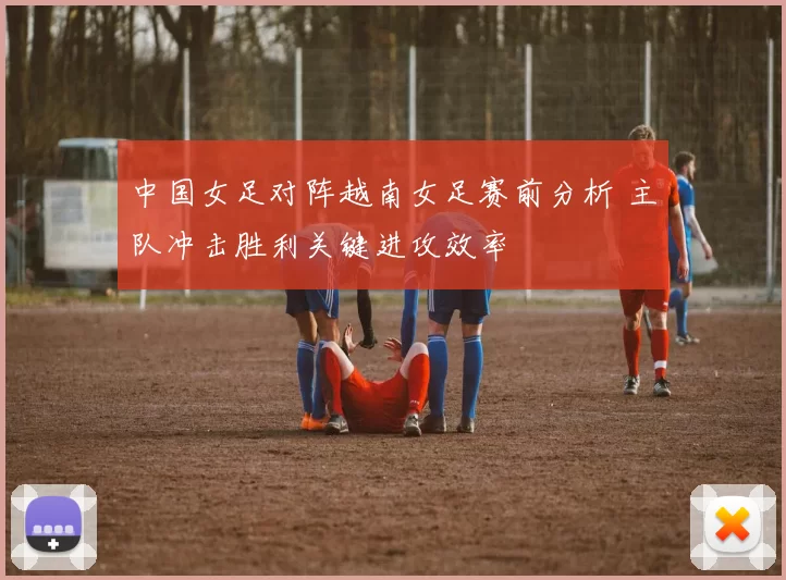 中国女足对阵越南女足赛前分析 主队冲击胜利关键进攻效率