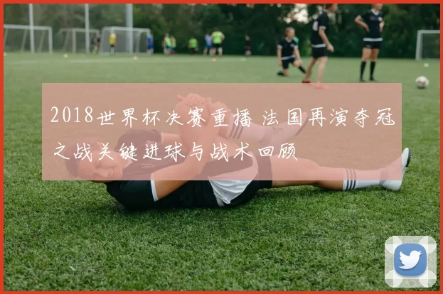 2018世界杯决赛重播 法国再演夺冠之战关键进球与战术回顾