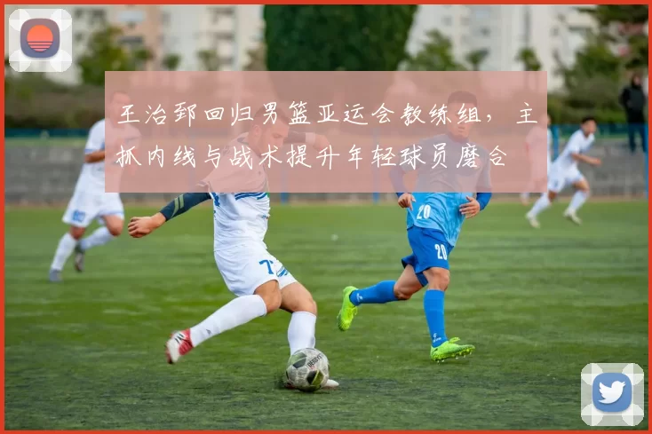 王治郅回归男篮亚运会教练组，主抓内线与战术提升年轻球员磨合