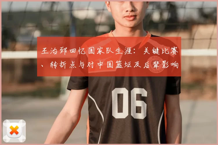 王治郅回忆国家队生涯：关键比赛、转折点与对中国篮坛及后辈影响