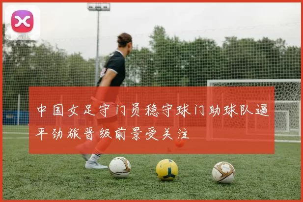 中国女足守门员稳守球门助球队逼平劲旅晋级前景受关注