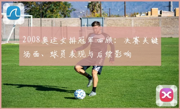 2008奥运女排冠军回顾：决赛关键场面、球员表现与后续影响