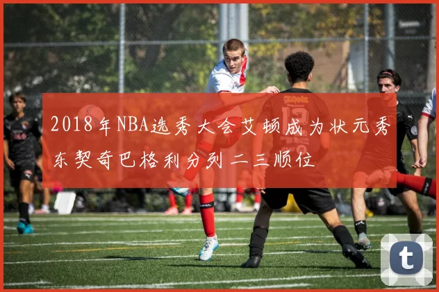 2018年NBA选秀大会艾顿成为状元秀东契奇巴格利分列二三顺位