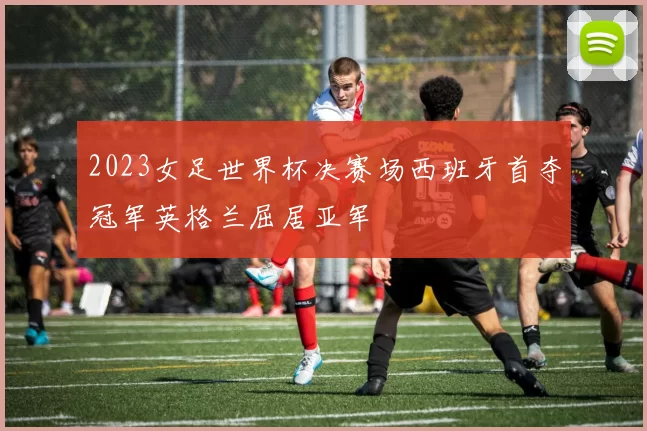 2023女足世界杯决赛场西班牙首夺冠军英格兰屈居亚军