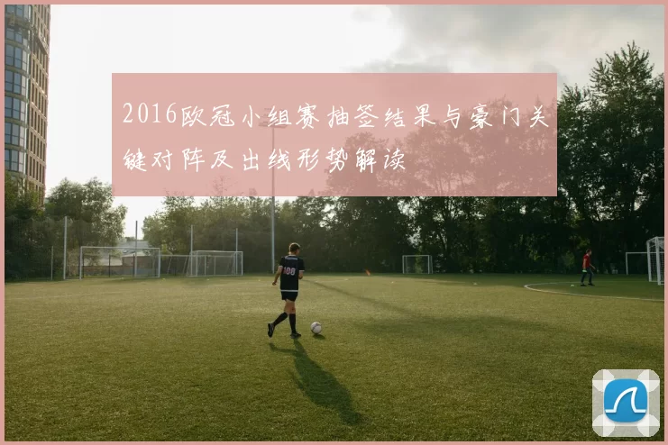 2016欧冠小组赛抽签结果与豪门关键对阵及出线形势解读