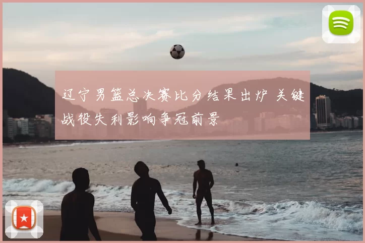 辽宁男篮总决赛比分结果出炉 关键战役失利影响争冠前景