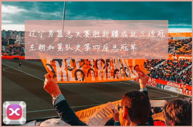 辽宁男篮总决赛胜新疆成就三连冠王朝加冕队史第四座总冠军