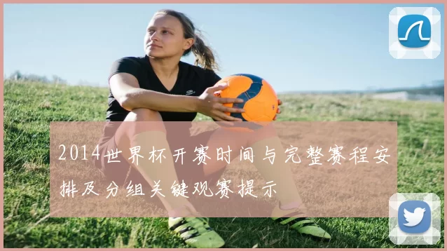 2014世界杯开赛时间与完整赛程安排及分组关键观赛提示