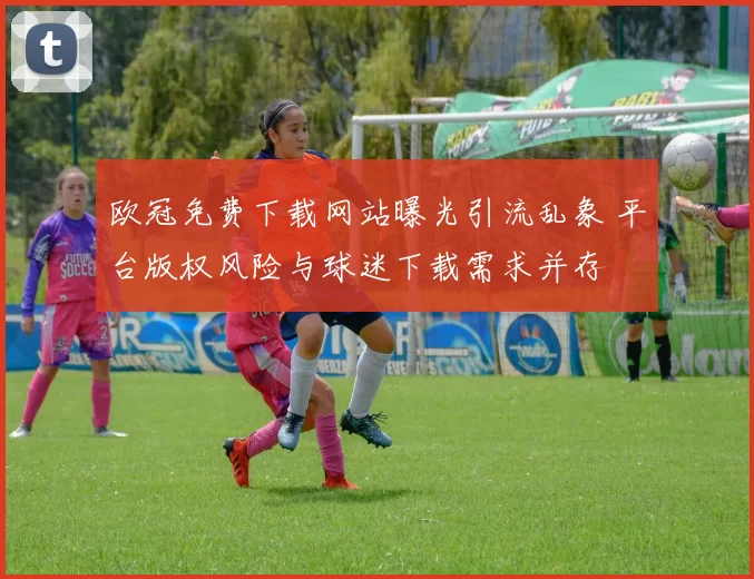 欧冠免费下载网站曝光引流乱象 平台版权风险与球迷下载需求并存