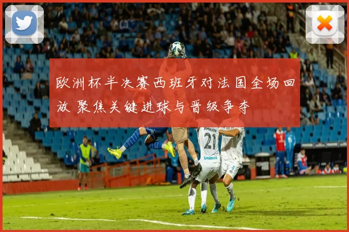 欧洲杯半决赛西班牙对法国全场回放 聚焦关键进球与晋级争夺