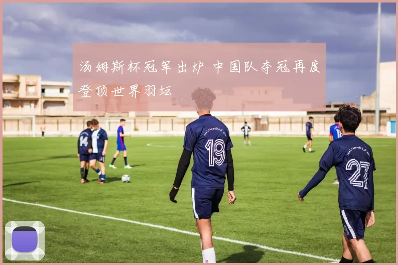 汤姆斯杯冠军出炉 中国队夺冠再度登顶世界羽坛