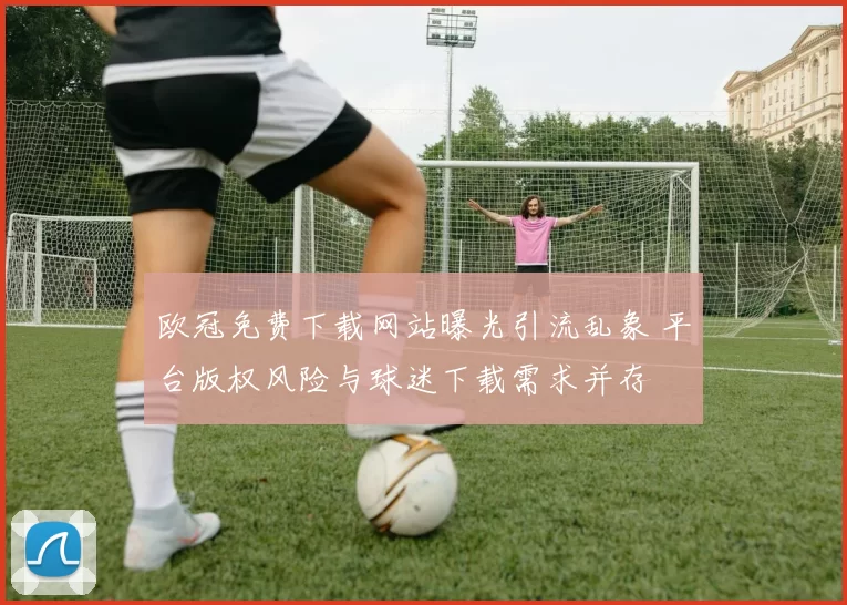 欧冠免费下载网站曝光引流乱象 平台版权风险与球迷下载需求并存