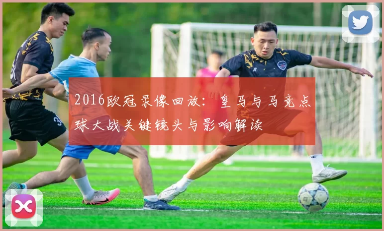 2016欧冠录像回放：皇马与马竞点球大战关键镜头与影响解读
