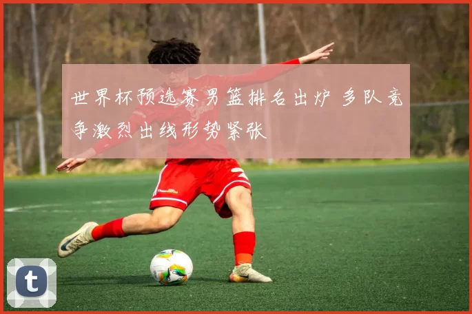 世界杯预选赛男篮排名出炉 多队竞争激烈出线形势紧张