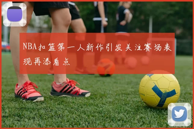 NBA扣篮第一人新作引发关注赛场表现再添看点