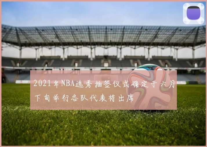 2021年NBA选秀抽签仪式确定于六月下旬举行各队代表将出席