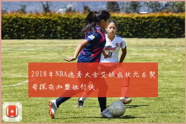 2018年NBA选秀大会艾顿成状元东契奇探花加盟独行侠