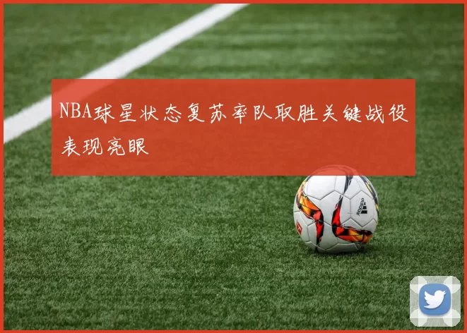 NBA球星状态复苏率队取胜关键战役表现亮眼