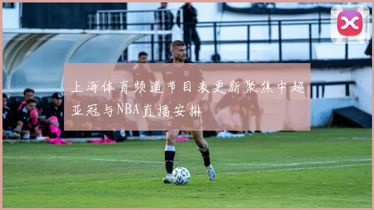 上海体育频道节目表更新聚焦中超亚冠与NBA直播安排