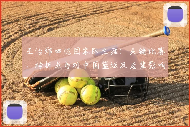 王治郅回忆国家队生涯：关键比赛、转折点与对中国篮坛及后辈影响