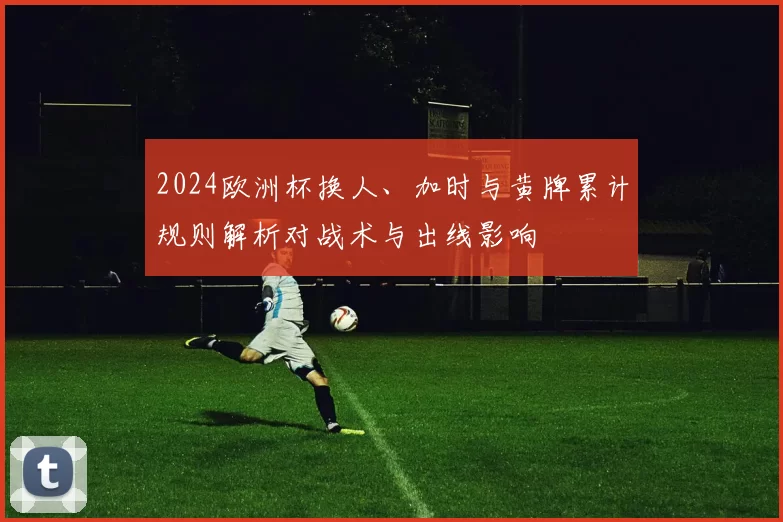 2024欧洲杯换人、加时与黄牌累计规则解析对战术与出线影响