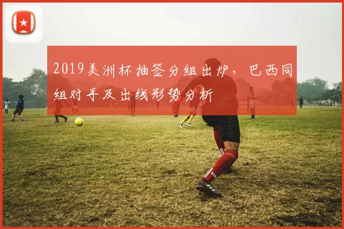 2019美洲杯抽签分组出炉，巴西同组对手及出线形势分析