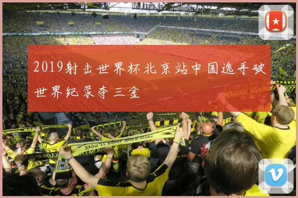 2019射击世界杯北京站中国选手破世界纪录夺三金