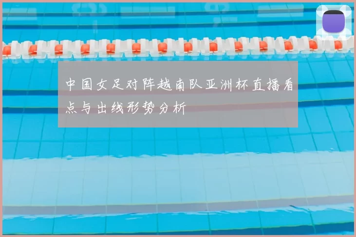 中国女足对阵越南队亚洲杯直播看点与出线形势分析
