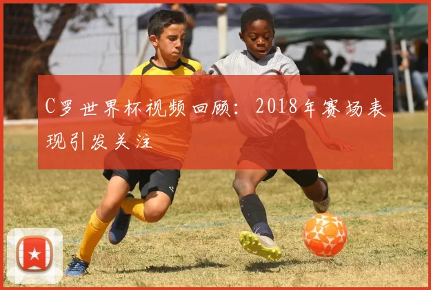 C罗世界杯视频回顾:2018年赛场表现引发关注