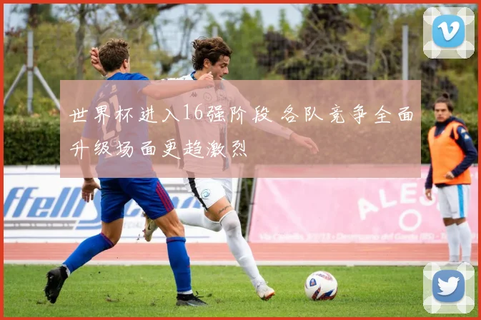 世界杯进入16强阶段 各队竞争全面升级场面更趋激烈