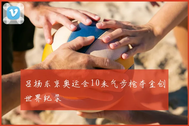 吕杨东京奥运会10米气步枪夺金创世界纪录