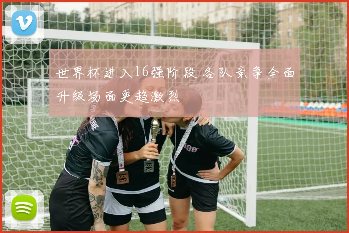 世界杯进入16强阶段 各队竞争全面升级场面更趋激烈