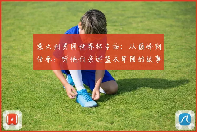 意大利男团世界杯专访：从巅峰到传承，听他们亲述蓝衣军团的故事