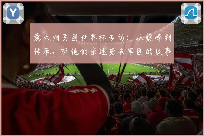 意大利男团世界杯专访：从巅峰到传承，听他们亲述蓝衣军团的故事